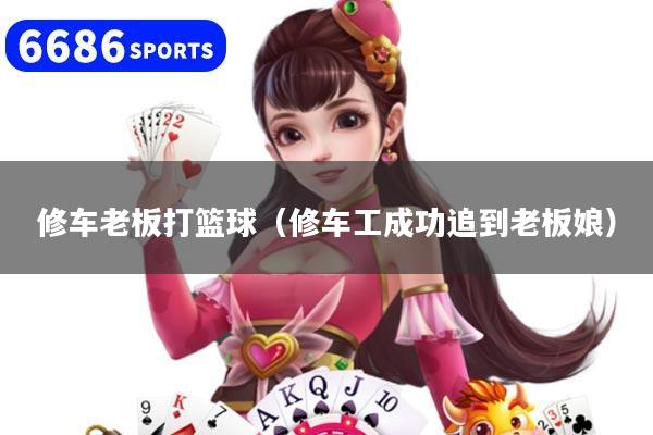 修车老板打篮球(修车工成功追到老板娘)