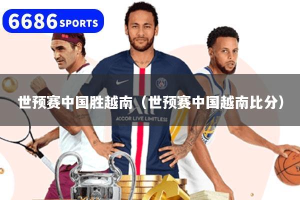 世预赛中国胜越南（世预赛中国越南比分）