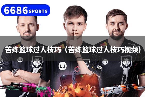 苦练篮球过人技巧（苦练篮球过人技巧视频）